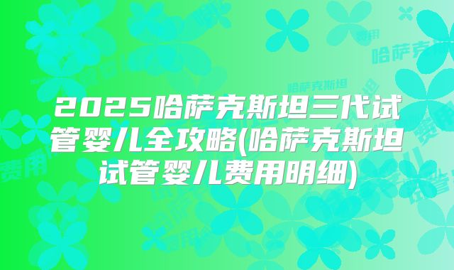 2025哈萨克斯坦三代试管婴儿全攻略(哈萨克斯坦试管婴儿费用明细)