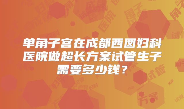 单角子宫在成都西囡妇科医院做超长方案试管生子需要多少钱？