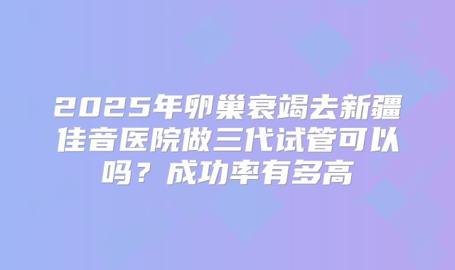 2025年卵巢衰竭去新疆佳音医院做三代试管可以吗？成功率有多高