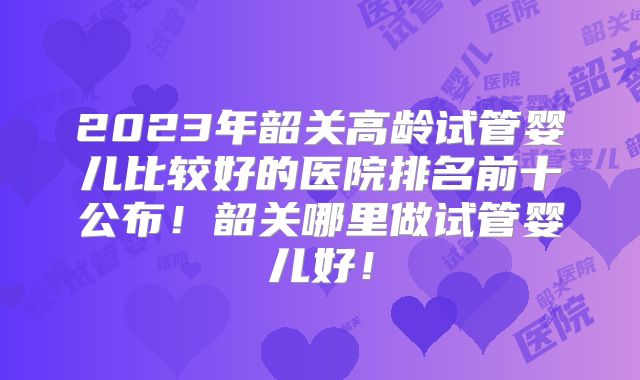 2023年韶关高龄试管婴儿比较好的医院排名前十公布!韶关哪里做试管婴儿好!