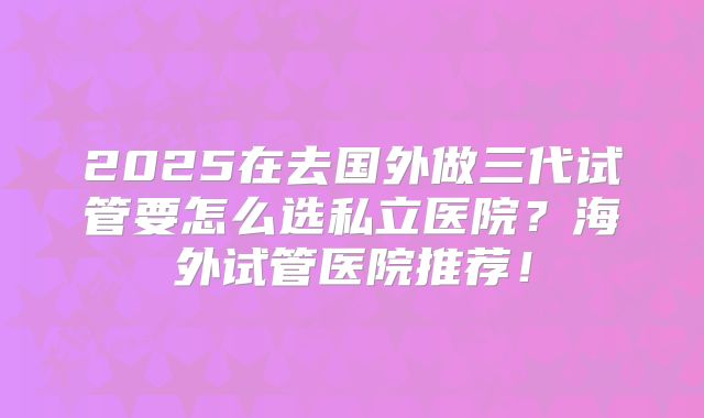 2025在去国外做三代试管要怎么选私立医院?海外试管医院推荐!