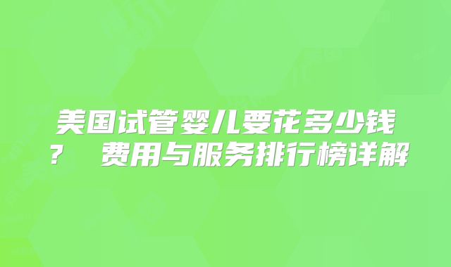 美国试管婴儿要花多少钱？ 费用与服务排行榜详解