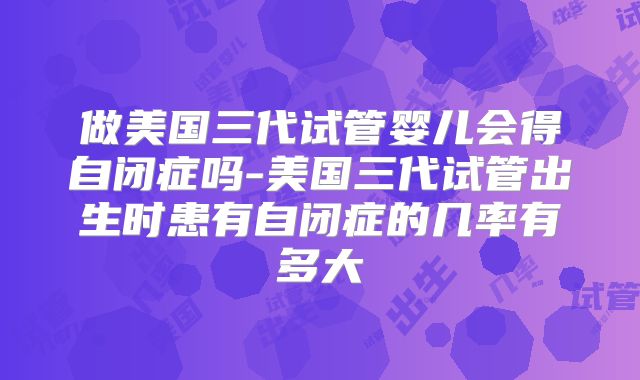 做美国三代试管婴儿会得自闭症吗-美国三代试管出生时患有自闭症的几率有多大