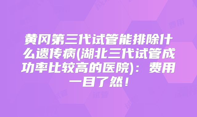 黄冈第三代试管能排除什么遗传病(湖北三代试管成功率比较高的医院):费用一目了然!