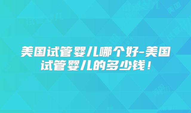 美国试管婴儿哪个好-美国试管婴儿的多少钱！