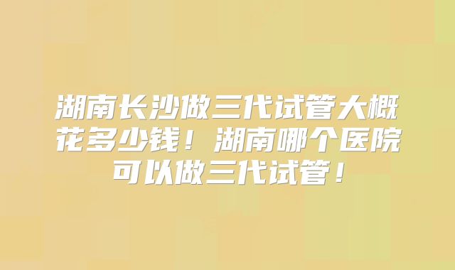湖南长沙做三代试管大概花多少钱！湖南哪个医院可以做三代试管！