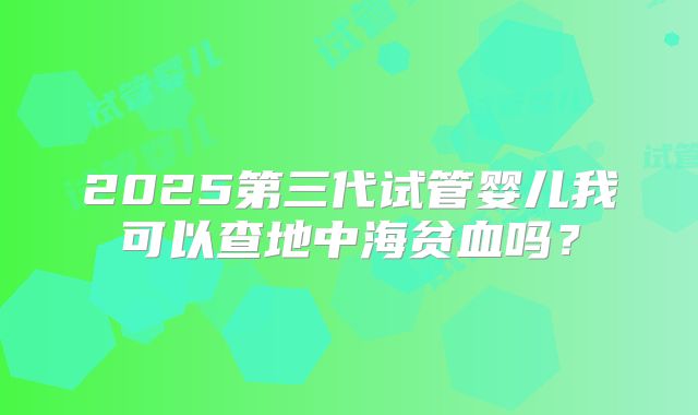 2025第三代试管婴儿我可以查地中海贫血吗？