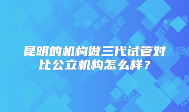 昆明的机构做三代试管对比公立机构怎么样?