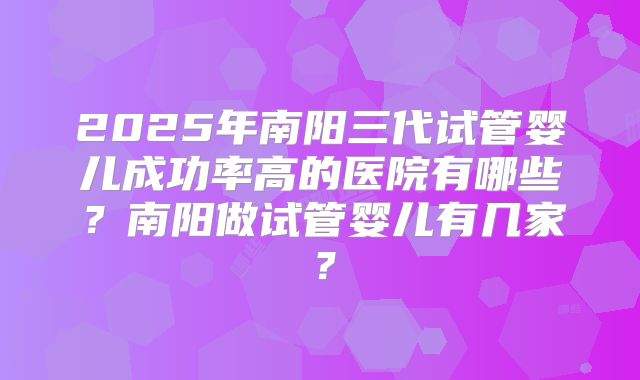 2025年南阳三代试管婴儿成功率高的医院有哪些？南阳做试管婴儿有几家？