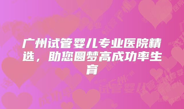 广州试管婴儿专业医院精选，助您圆梦高成功率生育