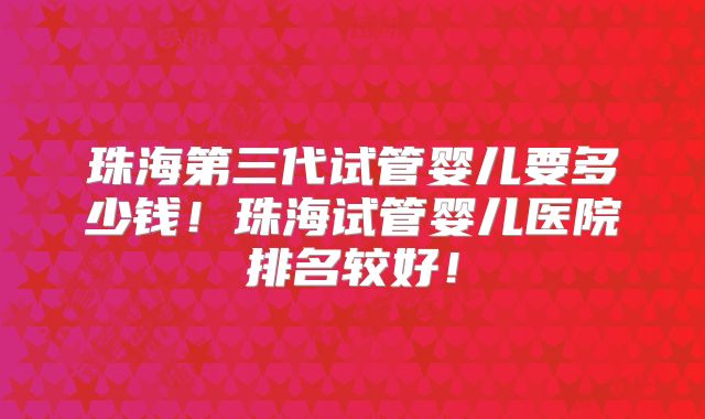珠海第三代试管婴儿要多少钱！珠海试管婴儿医院排名较好！