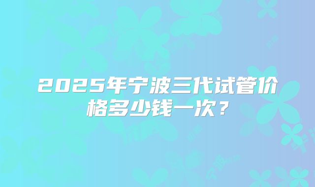 2025年宁波三代试管价格多少钱一次？