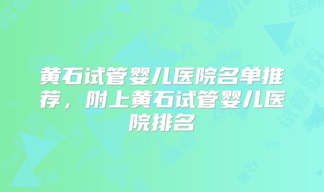 黄石试管婴儿医院名单推荐,附上黄石试管婴儿医院排名