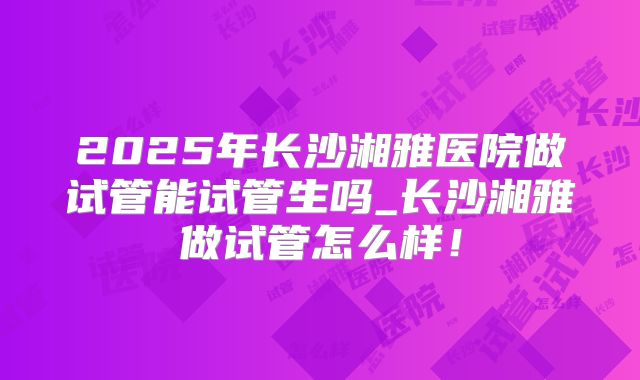 2025年长沙湘雅医院做试管能试管生吗_长沙湘雅做试管怎么样！