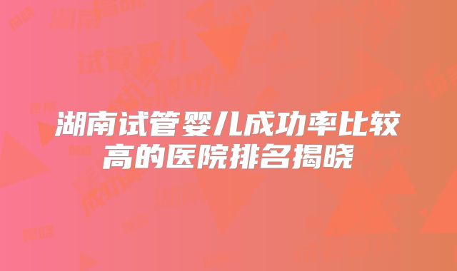 湖南试管婴儿成功率比较高的医院排名揭晓