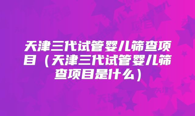 天津三代试管婴儿筛查项目（天津三代试管婴儿筛查项目是什么）