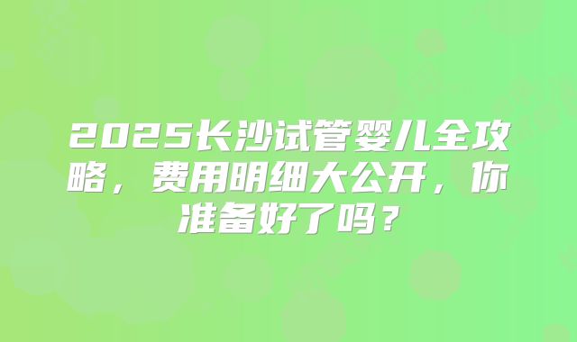2025长沙试管婴儿全攻略，费用明细大公开，你准备好了吗？