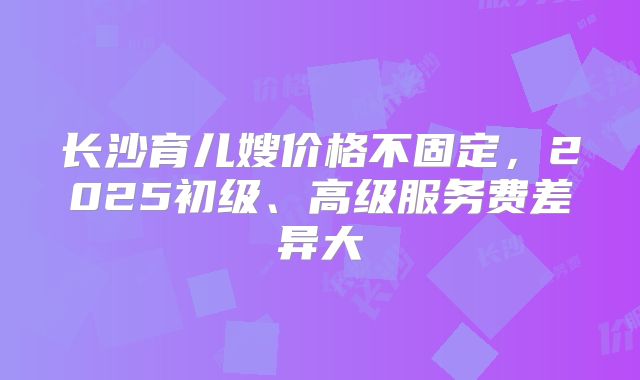 长沙育儿嫂价格不固定，2025初级、高级服务费差异大