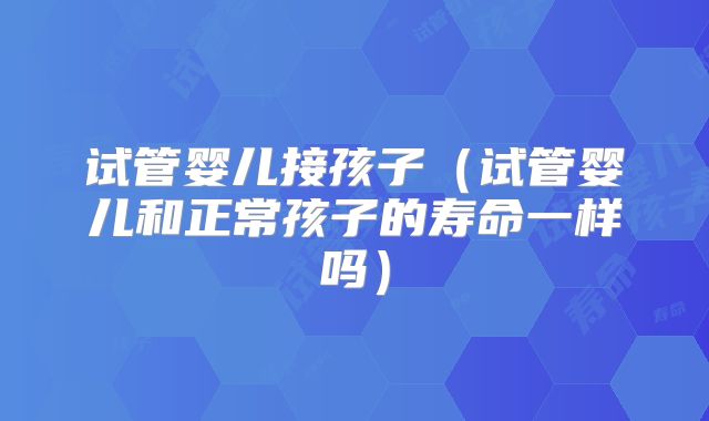 试管婴儿接孩子（试管婴儿和正常孩子的寿命一样吗）