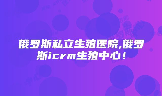 俄罗斯私立生殖医院,俄罗斯icrm生殖中心！