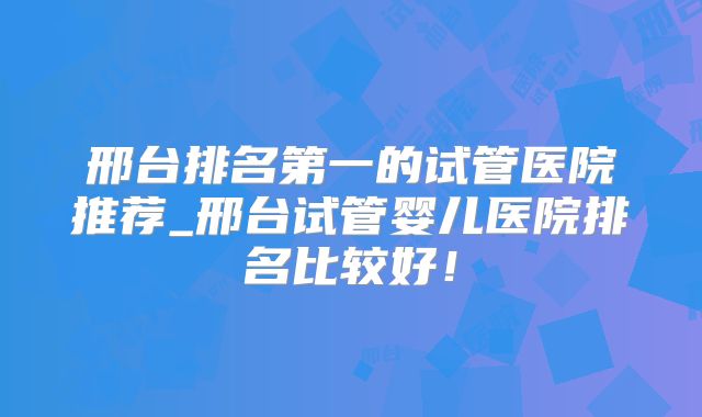 邢台排名第一的试管医院推荐_邢台试管婴儿医院排名比较好！