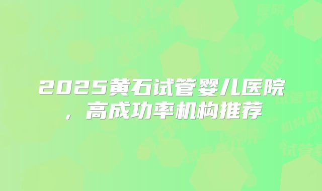 2025黄石试管婴儿医院，高成功率机构推荐
