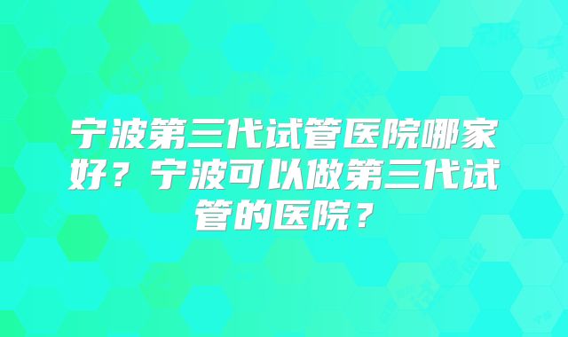 宁波第三代试管医院哪家好？宁波可以做第三代试管的医院？