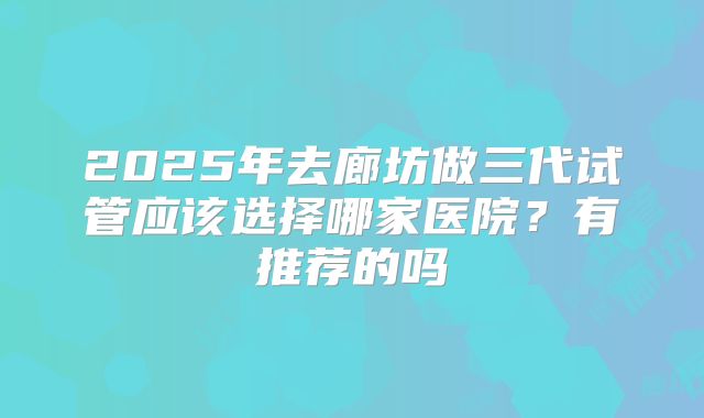 2025年去廊坊做三代试管应该选择哪家医院?有推荐的吗