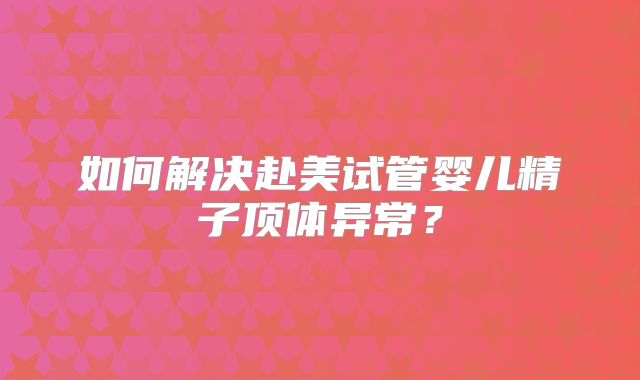 如何解决赴美试管婴儿精子顶体异常？