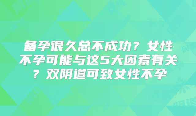 备孕很久总不成功？女性不孕可能与这5大因素有关？双阴道可致女性不孕