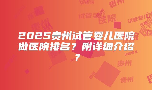 2025贵州试管婴儿医院做医院排名？附详细介绍？