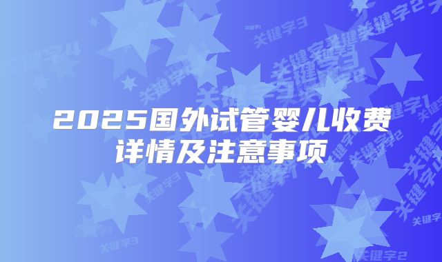 2025国外试管婴儿收费详情及注意事项
