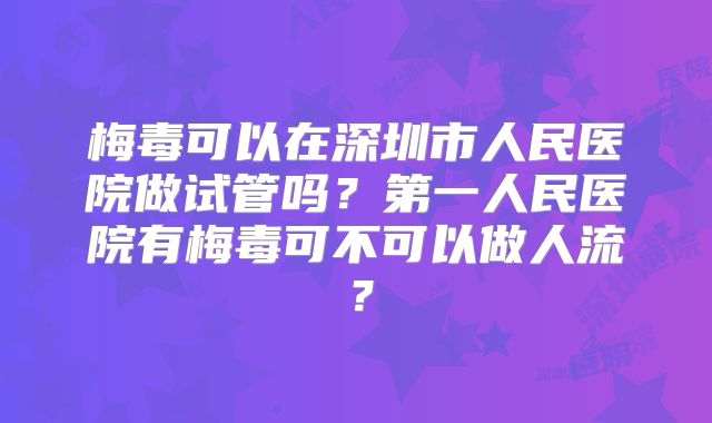 梅毒可以在深圳市人民医院做试管吗？第一人民医院有梅毒可不可以做人流？