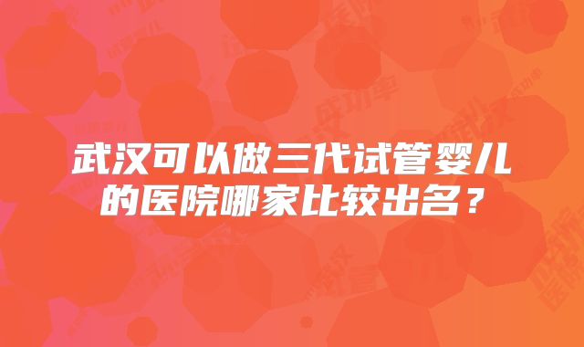 武汉可以做三代试管婴儿的医院哪家比较出名？