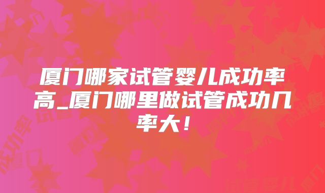 厦门哪家试管婴儿成功率高_厦门哪里做试管成功几率大！