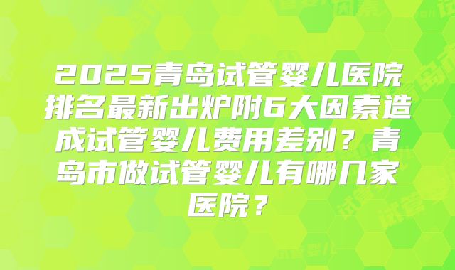 2025青岛试管婴儿医院排名最新出炉附6大因素造成试管婴儿费用差别？青岛市做试管婴儿有哪几家医院？