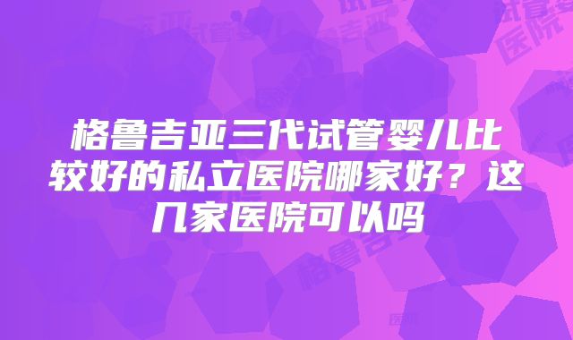格鲁吉亚三代试管婴儿比较好的私立医院哪家好？这几家医院可以吗