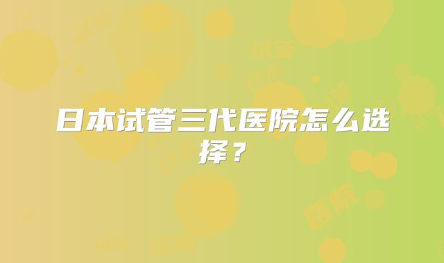 日本试管三代医院怎么选择？