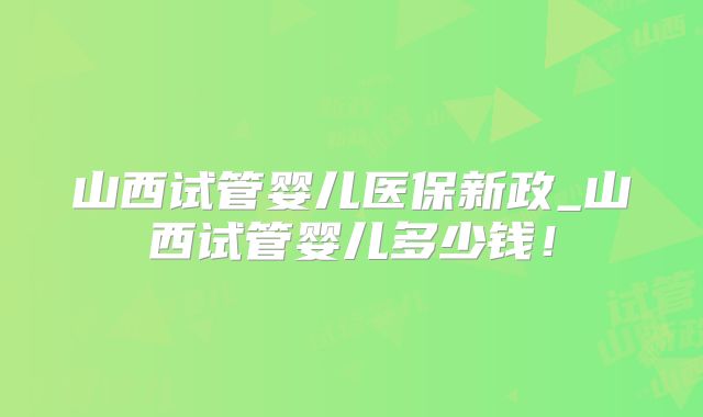 山西试管婴儿医保新政_山西试管婴儿多少钱！