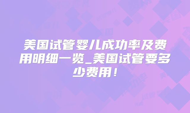 美国试管婴儿成功率及费用明细一览_美国试管要多少费用！
