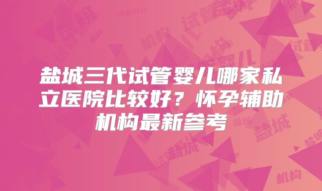 盐城三代试管婴儿哪家私立医院比较好?怀孕辅助机构最新参考