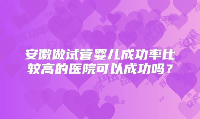 安徽做试管婴儿成功率比较高的医院可以成功吗？