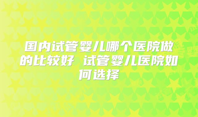 国内试管婴儿哪个医院做的比较好 试管婴儿医院如何选择