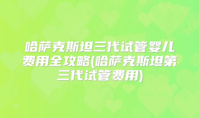 哈萨克斯坦三代试管婴儿费用全攻略(哈萨克斯坦第三代试管费用)