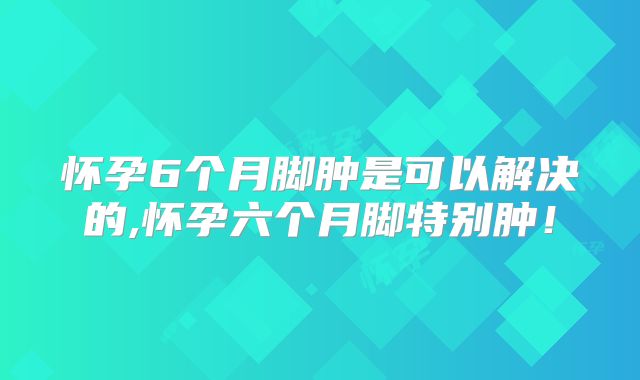 怀孕6个月脚肿是可以解决的,怀孕六个月脚特别肿！