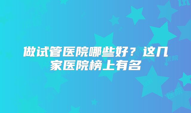 做试管医院哪些好？这几家医院榜上有名