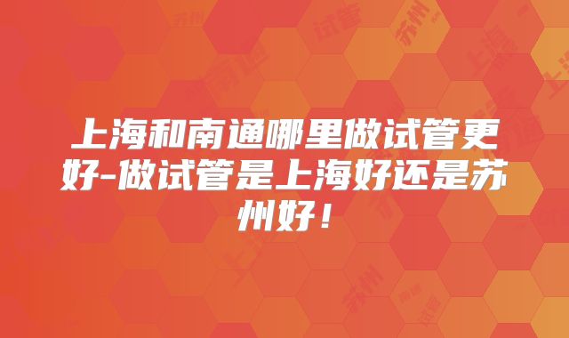 上海和南通哪里做试管更好-做试管是上海好还是苏州好！
