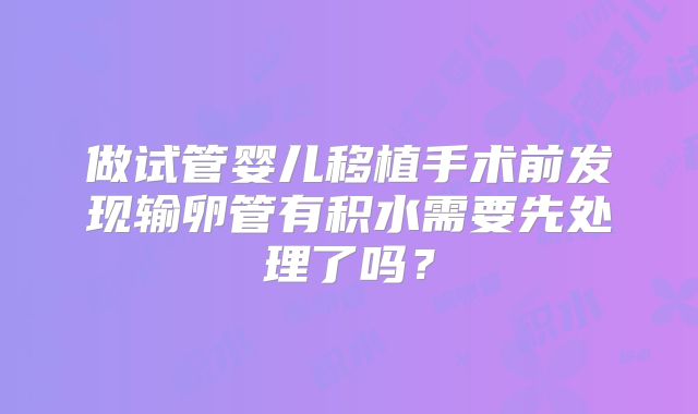 做试管婴儿移植手术前发现输卵管有积水需要先处理了吗？