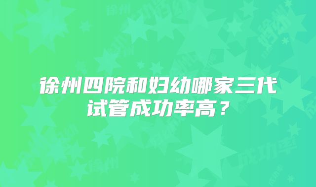徐州四院和妇幼哪家三代试管成功率高?