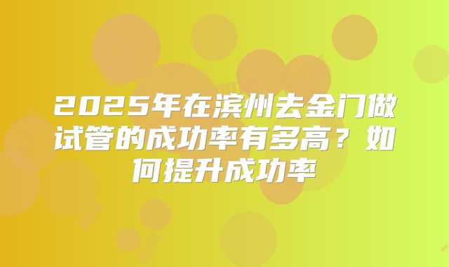 2025年在滨州去金门做试管的成功率有多高?如何提升成功率